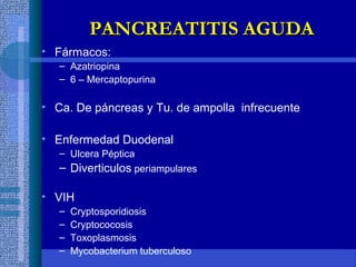 • Fármacos:
– Azatriopina
– 6 – Mercaptopurina
• Ca. De páncreas y Tu. de ampolla infrecuente
• Enfermedad Duodenal
– Ulcera Péptica
– Diverticulos periampulares
• VIH
– Cryptosporidiosis
– Cryptococosis
– Toxoplasmosis
– Mycobacterium tuberculoso
PANCREATITIS AGUDAPANCREATITIS AGUDA
 