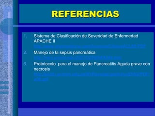 REFERENCIASREFERENCIAS
1. Sistema de Clasificación de Severidad de Enfermedad
APACHE II
http://www.intermedicina.com/Avances/Clinica/ACL68.PDF
2. Manejo de la sepsis pancreática
http://remi.uninet.edu/2007/02/REMIA064.htm
3. Prototocolo para el manejo de Pancreatitis Aguda grave con
necrosis
http://sisbib.unmsm.edu.pe/BVRevistas/gastro/vol25N2/PDF/
a06.pdf
 