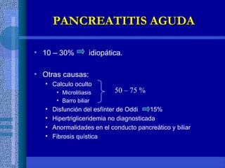 • 10 – 30% idiopática.
• Otras causas:
• Calculo oculto
• Microlitiasis
• Barro biliar
• Disfunción del esfínter de Oddi 15%
• Hipertrigliceridemia no diagnosticada
• Anormalidades en el conducto pancreático y biliar
• Fibrosis quística
50 – 75 %
PANCREATITIS AGUDAPANCREATITIS AGUDA
 