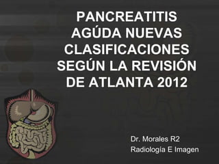 PANCREATITIS
AGÚDA NUEVAS
CLASIFICACIONES
SEGÚN LA REVISIÓN
DE ATLANTA 2012
Dr. Morales R2
Radiología E Imagen
 