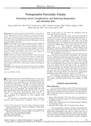 ORIGINAL ARTICLE


                                          Postoperative Pancreatic Fistulas
                        Preventing Severe Complications and Reducing Reoperation
                                           and Mortality Rate
        Sergio Pedrazzoli, MD, FACS,* Guido Liessi, MD,† Claudio Pasquali, MD,* Roberto Ragazzi, MD,‡
                                 Mattia Berselli, MD,* and Cosimo Sperti, MD*

                                                                                   them. In this article, we will report our experience with the
Background: Postoperative pancreatic ﬁstula (POPF) is responsible for
                                                                                   treatment of pancreatic ﬁstulas.
severe complications and death in patients who underwent pancreatic
                                                                                          The reported success rate of the conservative treatment of
surgery. The reported success rate of conservative treatment is around
                                                                                   a POPF is about 80%.4 Patients with a high output ﬁstula due to
80%. Therefore up to 20% of patients usually need surgical treatment that can
                                                                                   anastomotic or pancreatic leak and with signs of severe sepsis or
be repeated in some. Uncontrolled sepsis and massive hemorrhage are the main
                                                                                   hemorrhage cannot be managed by other means and should
causes for mortality in this setting.
                                                                                   undergo laparotomy.4 The reoperation rate and the mortality rate
Method: Four hundred forty-ﬁve patients underwent surgery for pancreatic
                                                                                   vary greatly, ranging from 2.8% to 65.8% and from 0% to 22%,
diseases (January 1993–August 2007); 70 of them developed a POPF. An
                                                                                   respectively.2,3,9,13–17 After stating that “Pancreatic ﬁstula no
early aggressive treatment based on interventional radiology was applied to
                                                                                   longer seems to be a major problem,”2 Markus Buchler from
                                                                                                                                          ¨
all patients. The drain’s track and/or percutaneous approach was used to
                                                                                   Heidelberg reported that pancreatic ﬁstula is still a problem that
insert catheters into the peripancreatic ﬂuid collection/s or abscess/es. The
                                                                                   in his recent experience prompted 23 completion pancreatecto-
position of catheters was veriﬁed at least once a week. Surgery was
                                                                                   mies with a mortality rate of 39.1%.18
performed in case of failure of conservative approach.
                                                                                          The postoperative management of surgical drains may be
Results: Conservative treatment (approach by drain’s track in 49, percu-
                                                                                   one of the keys to decrease the complication rate and their
taneous in 16, mixed in 2) was successful in 67 patients. A patient under
                                                                                   severity. Prophylactic drains after pancreatic surgery allow mon-
dialysis had the drains inserted during an emergency surgery for perito-
                                                                                   itoring of the occurrence of intra-abdominal bleeding, the detec-
nitis 6 days after surgery; a second patient underwent repeated surgical
                                                                                   tion and drainage of a pancreatic, biliary, or enteric ﬁstula.
debridement, and a third patient underwent a procedure on the abdominal
                                                                                   However surgical placement of drains may result in an increased
wall to separate a POPF from a colonic ﬁstula. No patient with diagnosed
                                                                                   risk of intra-abdominal infections due to infection through the
POPF died.
                                                                                   drain track. Drains left for more than 4 days are reported to
Conclusions: Early aggressive interventional radiology allowed managing
                                                                                   increase signiﬁcantly the pancreatic ﬁstula rate and the rate of
conservatively 95.7% of POPF preventing severe complications and avoid-
                                                                                   intra-abdominal infections.19 Drains left in place for several days
ing death.
                                                                                   may give also other complications, like enteric ﬁstula due to
(Ann Surg 2009;249: 97–104)                                                        decubitus of the surgical drain/s. It has been also suggested that
                                                                                   prophylactic drains after pancreatic surgery are useless.20
                                                                                          We conducted a retrospective study to see if our policy to
                                                                                   remove or to exchange the prophylactic drains within 5 to 8 days
                                                                                   after surgery prevented further surgery and mortality in POPF
P   ostoperative pancreatic ﬁstula (POPF) has been for many years
    the main concern for surgeons performing pancreatic resec-
tions because it was responsible for an increased mortality rate
                                                                                   patients.

and length of hospital stay.1 Although some authors report that                                    PATIENTS AND METHODS
in recent years the mortality rate due to a pancreatic ﬁstula is
substantially decreased,2,3 the impact on the postoperative com-                   Data Collection
plication rate is still signiﬁcant. The reported ﬁstula rate after                        We reviewed the medical records of 445 consecutive patients
pancreaticoduodenectomy (PD) ranges from 0% to 2%2,3 to more                       that underwent surgical treatment for pancreatic or periampullary
than 20%,4,5 after distal pancreatectomy (DP) from 0% to                           disease by our surgical team between January 1 1993 and August 31
  60%,6 – 8 after central pancreatectomy from 0% to 40%,9 and                      2007. During this period, our surgical activity was performed in 3
after enucleation of an endocrine or cystic neoplasm from                          different periods:
25% to 50%.10 –12                                                                  1. January 1993–December 1995: The activity was performed as
       The occurrence of pancreatic ﬁstulas draws 3 different                         Consultant for pancreatic surgery of a Unit of General Surgery in
questions: how to prevent, how to diagnose, and how to treat                          Castelfranco Veneto.
                                                                                   2. January 1996 –August 2003: Unit of Special Surgical Pathology
                                                                                      in Castelfranco Veneto.
From the *Clinica Chirurgica IV, University of Padova; †Radiology, General         3. September 2003–August 2007: IV Surgical Clinic, Padua.
   Hospital, Castelfranco Veneto (Treviso); and ‡Radiology, Azienda Osped-
   aliera, Padova, Treviso, Italy.                                                        Clinical presentation, operative treatment, and postoperative
Reprints: Sergio Pedrazzoli, MD, FACS, IV Surgical Clinic, Department of           course were abstracted from the clinical records. The review in-
   Medical and Surgical Sciences, University of Padua, Via Giustiniani, 2, 35128   cluded patient demographics (age and sex), surgical data (type of
   Padova, Italy. E-mail: sergio.pedrazzoli@unipd.it.
Copyright © 2009 by Lippincott Williams & Wilkins
                                                                                   surgery), pathologic diagnosis (pancreatic adenocarcinoma, ampul-
ISSN: 0003-4932/09/24901-0097                                                      lary tumor, chronic pancreatitis, bile duct tumor, benign and malig-
DOI: 10.1097/SLA.0b013e31819274fe                                                  nant cystic neoplasms, intraductal papillary mucinous neoplasms,

Annals of Surgery • Volume 249, Number 1, January 2009                                                                                              97
 