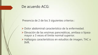 De acuerdo ACG:
Presencia de 2 de los 3 siguientes criterios :
 Dolor abdominal característico de la enfermedad.
 Elevac...