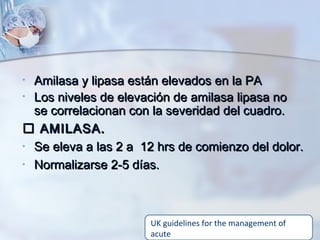 • Amilasa y lipasa están elevados en la PAAmilasa y lipasa están elevados en la PA
• Los niveles de elevación de amilasa lipasa noLos niveles de elevación de amilasa lipasa no
se correlacionan con la severidad del cuadro.se correlacionan con la severidad del cuadro.
 AMILASA.AMILASA.
• Se eleva a las 2 a 12 hrs de comienzo del dolor.Se eleva a las 2 a 12 hrs de comienzo del dolor.
• Normalizarse 2-5 días.Normalizarse 2-5 días.
UK guidelines for the management of
acute
 