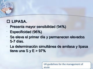  LIPASA.LIPASA.
• Presenta mayor sensibilidad (94%)Presenta mayor sensibilidad (94%)
• Especificidad (96%)Especificidad (96%)
• Se eleva el primer día y permanecen elevadosSe eleva el primer día y permanecen elevados
5-7 días.5-7 días.
• La determinación simultánea de amilasa y lipasaLa determinación simultánea de amilasa y lipasa
tiene una S y E > 97%tiene una S y E > 97%
UK guidelines for the management of
acute
 
