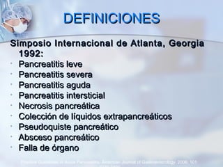 DEFINICIONESDEFINICIONES
Simposio Internacional de Atlanta, GeorgiaSimposio Internacional de Atlanta, Georgia
1992:1992:
• Pancreatitis levePancreatitis leve
• Pancreatitis severaPancreatitis severa
• Pancreatitis agudaPancreatitis aguda
• Pancreatitis intersticialPancreatitis intersticial
• Necrosis pancreáticaNecrosis pancreática
• Colección de líquidos extrapancreáticosColección de líquidos extrapancreáticos
• Pseudoquiste pancreáticoPseudoquiste pancreático
• Absceso pancreáticoAbsceso pancreático
• Falla de órganoFalla de órgano
Practice Guidelines in Acute Pancreatitis. American Journal of Gastroenterology. 2006; 101:
 