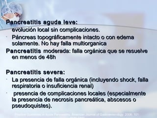 Pancreatitis aguda leve:Pancreatitis aguda leve:
• evolución local sin complicaciones.evolución local sin complicaciones.
• Páncreas topográficamente intacto o con edemaPáncreas topográficamente intacto o con edema
solamente. No hay falla multiorganicasolamente. No hay falla multiorganica
PancreatitisPancreatitis moderada: falla orgánica que se resuelvemoderada: falla orgánica que se resuelve
en menos de 48hen menos de 48h
Pancreatitis severa:Pancreatitis severa:
• La presencia de falla orgánica (incluyendo shock, fallaLa presencia de falla orgánica (incluyendo shock, falla
respiratoria o insuficiencia renal)respiratoria o insuficiencia renal)
• presencia de complicaciones locales (especialmentepresencia de complicaciones locales (especialmente
la presencia de necrosis pancreática, abscesos ola presencia de necrosis pancreática, abscesos o
pseudoquistes).pseudoquistes).
Practice Guidelines in Acute Pancreatitis. American Journal of Gastroenterology. 2006; 101:
 