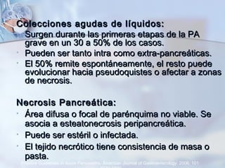 Colecciones agudas de líquidos:Colecciones agudas de líquidos:
• Surgen durante las primeras etapas de la PASurgen durante las primeras etapas de la PA
grave en un 30 a 50% de los casos.grave en un 30 a 50% de los casos.
• Pueden ser tanto intra como extra-pancreáticas.Pueden ser tanto intra como extra-pancreáticas.
• El 50% remite espontáneamente, el resto puedeEl 50% remite espontáneamente, el resto puede
evolucionar hacia pseudoquistes o afectar a zonasevolucionar hacia pseudoquistes o afectar a zonas
de necrosis.de necrosis.
Necrosis Pancreática:Necrosis Pancreática:
• Área difusa o focal de parénquima no viable. SeÁrea difusa o focal de parénquima no viable. Se
asocia a esteatonecrosis peripancreática.asocia a esteatonecrosis peripancreática.
• Puede ser estéril o infectada.Puede ser estéril o infectada.
• El tejido necrótico tiene consistencia de masa oEl tejido necrótico tiene consistencia de masa o
pasta.pasta.
Practice Guidelines in Acute Pancreatitis. American Journal of Gastroenterology. 2006; 101:
 