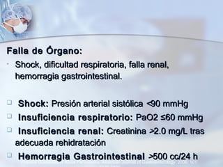 Falla de Órgano:Falla de Órgano:
• Shock, dificultad respiratoria, falla renal,Shock, dificultad respiratoria, falla renal,
hemorragia gastrointestinal.hemorragia gastrointestinal.
 Shock:Shock: Presión arterial sistólicaPresión arterial sistólica <<90 mmHg90 mmHg
 Insuficiencia respiratorio:Insuficiencia respiratorio: PaO2 ≤60 mmHgPaO2 ≤60 mmHg
 Insuficiencia renal:Insuficiencia renal: CreatininaCreatinina >>2.0 mg/L tras2.0 mg/L tras
adecuada rehidrataciónadecuada rehidratación
 Hemorragia GastrointestinalHemorragia Gastrointestinal >>500 cc/24 h500 cc/24 h
Practice Guidelines in Acute Pancreatitis. American Journal of Gastroenterology. 2006; 101:
 