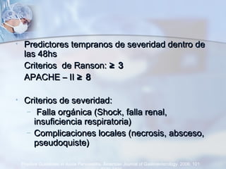 • Predictores tempranos de severidad dentro dePredictores tempranos de severidad dentro de
las 48hslas 48hs
Criterios de Ranson:Criterios de Ranson: ≥ 3≥ 3
APACHE – IIAPACHE – II ≥ 8≥ 8
• Criterios de severidad:Criterios de severidad:
– Falla orgánica (Shock, falla renal,Falla orgánica (Shock, falla renal,
insuficiencia respiratoria)insuficiencia respiratoria)
– Complicaciones locales (necrosis, absceso,Complicaciones locales (necrosis, absceso,
pseudoquiste)pseudoquiste)
Practice Guidelines in Acute Pancreatitis. American Journal of Gastroenterology. 2006; 101:
 