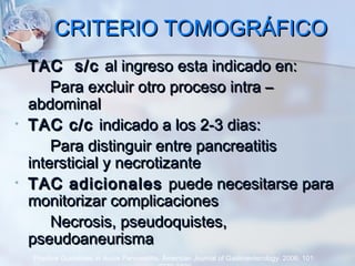 CRITERIO TOMOGRÁFICOCRITERIO TOMOGRÁFICO
• TAC s/cTAC s/c al ingreso esta indicado en:al ingreso esta indicado en:
Para excluir otro proceso intra –Para excluir otro proceso intra –
abdominalabdominal
• TAC c/cTAC c/c indicado a los 2-3 dias:indicado a los 2-3 dias:
Para distinguir entre pancreatitisPara distinguir entre pancreatitis
intersticial y necrotizanteintersticial y necrotizante
• TAC adicionalesTAC adicionales puede necesitarse parapuede necesitarse para
monitorizar complicacionesmonitorizar complicaciones
Necrosis, pseudoquistes,Necrosis, pseudoquistes,
pseudoaneurismapseudoaneurisma
Practice Guidelines in Acute Pancreatitis. American Journal of Gastroenterology. 2006; 101:
 