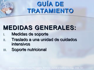 GUÍA DEGUÍA DE
TRATAMIENTOTRATAMIENTO
MEDIDAS GENERALES:MEDIDAS GENERALES:
I.I. Medidas de soporteMedidas de soporte
II.II. Traslado a una unidad de cuidadosTraslado a una unidad de cuidados
intensivosintensivos
III.III. Soporte nutricionalSoporte nutricional
Practice Guidelines in Acute Pancreatitis. American Journal of Gastroenterology. 2006; 101:
 