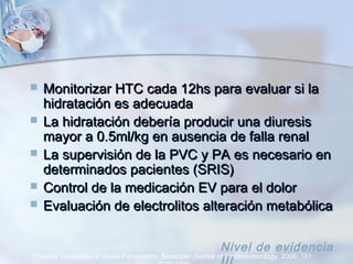  Monitorizar HTC cada 12hs para evaluar si laMonitorizar HTC cada 12hs para evaluar si la
hidratación es adecuadahidratación es adecuada
 La hidratación debería producir una diuresisLa hidratación debería producir una diuresis
mayor a 0.5ml/kg en ausencia de falla renalmayor a 0.5ml/kg en ausencia de falla renal
 La supervisión de la PVC y PA es necesario enLa supervisión de la PVC y PA es necesario en
determinados pacientes (SRIS)determinados pacientes (SRIS)
 Control de la medicación EV para el dolorControl de la medicación EV para el dolor
 Evaluación de electrolitos alteración metabólicaEvaluación de electrolitos alteración metabólica
Practice Guidelines in Acute Pancreatitis. American Journal of Gastroenterology. 2006; 101:
Nivel de evidencia
 