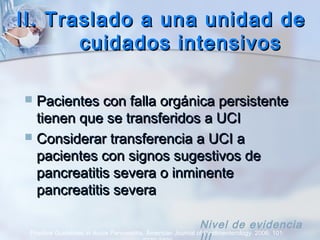 II. Traslado a una unidad deII. Traslado a una unidad de
cuidados intensivoscuidados intensivos
 Pacientes con falla orgánica persistentePacientes con falla orgánica persistente
tienen que se transferidos a UCItienen que se transferidos a UCI
 Considerar transferencia a UCI aConsiderar transferencia a UCI a
pacientes con signos sugestivos depacientes con signos sugestivos de
pancreatitis severa o inminentepancreatitis severa o inminente
pancreatitis severapancreatitis severa
Practice Guidelines in Acute Pancreatitis. American Journal of Gastroenterology. 2006; 101:
Nivel de evidencia
 