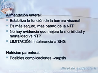Alimentación enteral:Alimentación enteral:
 Estabiliza la función de la barrera visceralEstabiliza la función de la barrera visceral
 Es más seguro, mas barato de la NTPEs más seguro, mas barato de la NTP
 No hay evidencia que mejora la morbilidad yNo hay evidencia que mejora la morbilidad y
mortalidad vs NTPmortalidad vs NTP
 LIMITACIÓN: intolerancia a SNGLIMITACIÓN: intolerancia a SNG
Nutrición parenteral:Nutrición parenteral:
 Posibles complicacionesPosibles complicaciones →→sepsissepsis
Practice Guidelines in Acute Pancreatitis. American Journal of Gastroenterology. 2006; 101:
Nivel de evidencia II
 