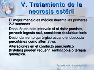 V. Tratamiento de laV. Tratamiento de la
necrosis estérilnecrosis estéril
• El mejor manejo es médico durante las primerasEl mejor manejo es médico durante las primeras
2-3 semanas2-3 semanas
• Después de este intervalo si el dolor persiste,Después de este intervalo si el dolor persiste,
prevenir ingesta oral, considerar desbridamientoprevenir ingesta oral, considerar desbridamiento
• Desbridamiento quirúrgico usual o endoscopiaDesbridamiento quirúrgico usual o endoscopia
percutánea como alternativa.percutánea como alternativa.
• Alteraciones en el conducto pancreáticoAlteraciones en el conducto pancreático
(fístulas) pueden requerir endoscopia o terapia(fístulas) pueden requerir endoscopia o terapia
quirúrgica.quirúrgica.
Practice Guidelines in Acute Pancreatitis. American Journal of Gastroenterology. 2006; 101:
Nivel de evidencia
 