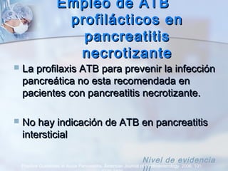 Empleo de ATBEmpleo de ATB
profilácticos enprofilácticos en
pancreatitispancreatitis
necrotizantenecrotizante
 La profilaxis ATB para prevenir la infecciónLa profilaxis ATB para prevenir la infección
pancreática no esta recomendada enpancreática no esta recomendada en
pacientes con pancreatitis necrotizante.pacientes con pancreatitis necrotizante.
 No hay indicación de ATB en pancreatitisNo hay indicación de ATB en pancreatitis
intersticialintersticial
Practice Guidelines in Acute Pancreatitis. American Journal of Gastroenterology. 2006; 101:
Nivel de evidencia
 
