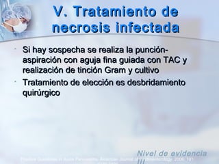 V. Tratamiento deV. Tratamiento de
necrosis infectadanecrosis infectada
• Si hay sospecha se realiza la punción-Si hay sospecha se realiza la punción-
aspiración con aguja fina guiada con TAC yaspiración con aguja fina guiada con TAC y
realización de tinción Gram y cultivorealización de tinción Gram y cultivo
• Tratamiento de elección es desbridamientoTratamiento de elección es desbridamiento
quirúrgicoquirúrgico
Practice Guidelines in Acute Pancreatitis. American Journal of Gastroenterology. 2006; 101:
Nivel de evidencia
 