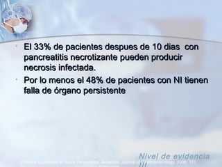 • El 33% de pacientes despues de 10 dias conEl 33% de pacientes despues de 10 dias con
pancreatitis necrotizantepancreatitis necrotizante pueden producirpueden producir
necrosis infectada.necrosis infectada.
• Por lo menos el 48% de pacientes con NI tienenPor lo menos el 48% de pacientes con NI tienen
falla de órgano persistentefalla de órgano persistente
Practice Guidelines in Acute Pancreatitis. American Journal of Gastroenterology. 2006; 101:
Nivel de evidencia
 