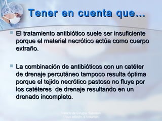 Tener en cuenta que…Tener en cuenta que…
 El tratamiento antibiótico suele ser insuficienteEl tratamiento antibiótico suele ser insuficiente
porque el material necrótico actúa como cuerpoporque el material necrótico actúa como cuerpo
extraño.extraño.
 La combinación de antibióticos con un catéterLa combinación de antibióticos con un catéter
de drenaje percutáneo tampoco resulta óptimade drenaje percutáneo tampoco resulta óptima
porque el tejido necrótico pastoso no fluye porporque el tejido necrótico pastoso no fluye por
los catéteres de drenaje resultando en unlos catéteres de drenaje resultando en un
drenado incompleto.drenado incompleto.
Tratado de Cirugía. Sabiston.
17ava edición. II Volumen.
 