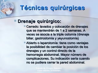 Técnicas quirúrgicasTécnicas quirúrgicas
 Drenaje quirúrgico:Drenaje quirúrgico:
 Cerrado: lavados y colocación de drenajesCerrado: lavados y colocación de drenajes
que se mantendrán de 1 a 2 semanas. Aque se mantendrán de 1 a 2 semanas. A
veces se asocia a la triple ostomía (drenajeveces se asocia a la triple ostomía (drenaje
biliar, gastrostomía y yeyunostomía)biliar, gastrostomía y yeyunostomía)
 Abierto o laparotomía: tiene como ventajasAbierto o laparotomía: tiene como ventajas
la posibilidad de cambiar la posición de losla posibilidad de cambiar la posición de los
drenajes y un control directo de ladrenajes y un control directo de la
hemorragia abdominal. Mayor número dehemorragia abdominal. Mayor número de
complicaciones. Su indicación sería cuandocomplicaciones. Su indicación sería cuando
no se pudiera cerrar la pared abdominal.no se pudiera cerrar la pared abdominal.
Tratado de Cirugía. Sabiston.
17ava edición. II Volumen.
 
