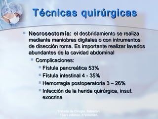 Técnicas quirúrgicasTécnicas quirúrgicas
 Necrosectomía:Necrosectomía: el desbridamiento se realizael desbridamiento se realiza
mediante maniobras digitales o con intrumentosmediante maniobras digitales o con intrumentos
de disección roma. Es importante realizar lavadosde disección roma. Es importante realizar lavados
abundantes de la cavidad abdominalabundantes de la cavidad abdominal
 Complicaciones:Complicaciones:
 Fístula pancreática 53%Fístula pancreática 53%
 Fístula intestinal 4 - 35%Fístula intestinal 4 - 35%
 Hemorragia postoperatoria 3 – 26%Hemorragia postoperatoria 3 – 26%
 Infección de la herida quirúrgica, insuf.Infección de la herida quirúrgica, insuf.
exocrinaexocrina
Tratado de Cirugía. Sabiston.
17ava edición. II Volumen.
 