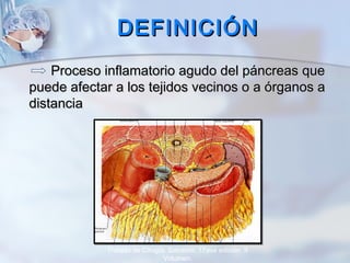 DEFINICIÓNDEFINICIÓN
Proceso inflamatorio agudo del páncreas queProceso inflamatorio agudo del páncreas que
puede afectar a los tejidos vecinos o a órganos apuede afectar a los tejidos vecinos o a órganos a
distanciadistancia
Tratado de Cirugía. Sabiston. 17ava edición. II
Volumen.
 