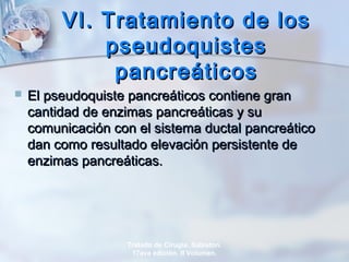 VI. Tratamiento de losVI. Tratamiento de los
pseudoquistespseudoquistes
pancreáticospancreáticos
 El pseudoquiste pancreáticos contiene granEl pseudoquiste pancreáticos contiene gran
cantidad de enzimas pancreáticas y sucantidad de enzimas pancreáticas y su
comunicación con el sistema ductal pancreáticocomunicación con el sistema ductal pancreático
dan como resultado elevación persistente dedan como resultado elevación persistente de
enzimas pancreáticas.enzimas pancreáticas.
Tratado de Cirugía. Sabiston.
17ava edición. II Volumen.
 