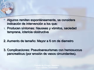  Algunos remiten espontáneamente, se consideraAlgunos remiten espontáneamente, se considera
indicación de intervención a los que:indicación de intervención a los que:
1.1. Producen síntomas: Nauseas y vómitos, saciedadProducen síntomas: Nauseas y vómitos, saciedad
temprana, ictericia obstructivatemprana, ictericia obstructiva
2. Aumento de tamaño: Mayor a 6 cm de diametro2. Aumento de tamaño: Mayor a 6 cm de diametro
3. Complicaciones: Pseudoaneurismas con hemosuccus3. Complicaciones: Pseudoaneurismas con hemosuccus
pancreaticus (por erosión de vasos circundantes).pancreaticus (por erosión de vasos circundantes).
Tratado de Cirugía. Sabiston.
17ava edición. II Volumen.
 
