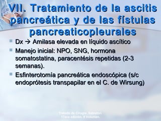 VII. Tratamiento de la ascitisVII. Tratamiento de la ascitis
pancreática y de las fístulaspancreática y de las fístulas
pancreaticopleuralespancreaticopleurales
 DxDx  Amilasa elevada en líquido ascíticoAmilasa elevada en líquido ascítico
 Manejo inicial: NPO, SNG, hormonaManejo inicial: NPO, SNG, hormona
somatostatina, paracentésis repetidas (2-3somatostatina, paracentésis repetidas (2-3
semanas).semanas).
 Esfinterotomía pancreática endoscópica (s/cEsfinterotomía pancreática endoscópica (s/c
endoprótesis transpapilar en el C. de Wirsung)endoprótesis transpapilar en el C. de Wirsung)
Tratado de Cirugía. Sabiston.
17ava edición. II Volumen.
 