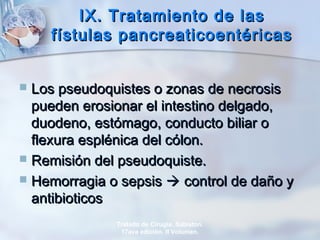 IX. Tratamiento de lasIX. Tratamiento de las
fístulas pancreaticoentéricasfístulas pancreaticoentéricas
 Los pseudoquistes o zonas de necrosisLos pseudoquistes o zonas de necrosis
pueden erosionar el intestino delgado,pueden erosionar el intestino delgado,
duodeno, estómago, conducto biliar oduodeno, estómago, conducto biliar o
flexura esplénica del cólon.flexura esplénica del cólon.
 Remisión del pseudoquiste.Remisión del pseudoquiste.
 Hemorragia o sepsisHemorragia o sepsis  control de daño ycontrol de daño y
antibioticosantibioticos
Tratado de Cirugía. Sabiston.
17ava edición. II Volumen.
 