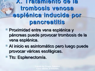 X. Tratamiento de laX. Tratamiento de la
trombosis venosatrombosis venosa
esplénica inducida poresplénica inducida por
pancreatitispancreatitis
 Proximidad entre vena esplénica yProximidad entre vena esplénica y
páncreas puede provocar trombosis de lapáncreas puede provocar trombosis de la
vena esplénica.vena esplénica.
 Al inicio es asintomático pero luego puedeAl inicio es asintomático pero luego puede
provocar várices esofágicas.provocar várices esofágicas.
 Tto: Esplenectomía.Tto: Esplenectomía.
Tratado de Cirugía. Sabiston.
17ava edición. II Volumen.
 