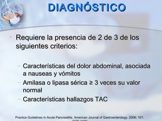 DIAGNÓSTICODIAGNÓSTICO
• Requiere la presencia de 2 de 3 de losRequiere la presencia de 2 de 3 de los
siguientes criterios:siguientes criterios:
– Características del dolor abdominal, asociadaCaracterísticas del dolor abdominal, asociada
a nauseas y vómitosa nauseas y vómitos
– Amilasa o lipasa séricaAmilasa o lipasa sérica ≥ 3 veces su valor≥ 3 veces su valor
normalnormal
– Características hallazgos TACCaracterísticas hallazgos TAC
Practice Guidelines in Acute Pancreatitis. American Journal of Gastroenterology. 2006; 101:
 