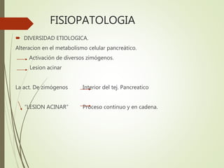 FISIOPATOLOGIA
 DIVERSIDAD ETIOLOGICA.
Alteracion en el metabolismo celular pancreático.
Activación de diversos zimógenos.
Lesion acinar
La act. De zimógenos Interior del tej. Pancreatico
“LESION ACINAR” Proceso continuo y en cadena.
 