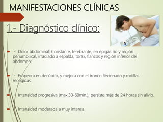MANIFESTACIONES CLÍNICAS
1.- Diagnóstico clínico:
 Dolor abdominal: Constante, terebrante, en epigastrio y región
periumbilical, irradiado a espalda, torax, flancos y región inferior del
abdomen.
 Empeora en decúbito, y mejora con el tronco flexionado y rodillas
recogidas.
 Intensidad progresiva (max.30-60min.), persiste más de 24 horas sin alivio.
 Intensidad moderada a muy intensa.
 