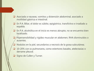  Asociada a nauseas, vomitos y distensión abdominal, asociado a
motilidad gástrica e intestinal.
 En P.A. Biliar, el dolor es súbito, epigástrico, transfictivo e irradiado a
espalda.
 En P.A. alcohólica en el inicio es menos abrupto, no se encuentra bien
localizado.
 Hipersensibilidad y rigidez muscular en abdomen, RHA disminuidos o
ausentes.
 Nodulos en la piel, secundarios a necrosis de la grasa subcutánea.
 10-20% con sx pulmonares, como estertores basales, atelectasias o
derrame pleural.
 Signo de Cullen y Turner.
 