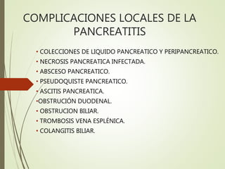 COMPLICACIONES LOCALES DE LA
PANCREATITIS
• COLECCIONES DE LIQUIDO PANCREATICO Y PERIPANCREATICO.
• NECROSIS PANCREATICA INFECTADA.
• ABSCESO PANCREATICO.
• PSEUDOQUISTE PANCREATICO.
• ASCITIS PANCREATICA.
•OBSTRUCIÓN DUODENAL.
• OBSTRUCION BILIAR.
• TROMBOSIS VENA ESPLÉNICA.
• COLANGITIS BILIAR.
 