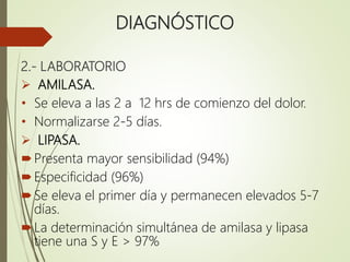 DIAGNÓSTICO
2.- LABORATORIO
 AMILASA.
• Se eleva a las 2 a 12 hrs de comienzo del dolor.
• Normalizarse 2-5 días.
 LIPASA.
Presenta mayor sensibilidad (94%)
Especificidad (96%)
Se eleva el primer día y permanecen elevados 5-7
días.
La determinación simultánea de amilasa y lipasa
tiene una S y E > 97%
 