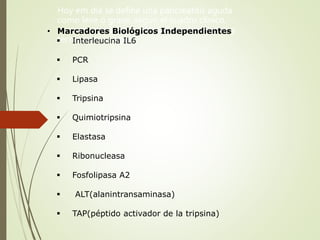 Hoy em día se define una pancreatitis aguda
como leve o grave, según el cuadro clínico,
escores pronósticos, Marcadores biológicos y
técnicas de imagem
• Marcadores Biológicos Independientes
 Interleucina IL6
 PCR
 Lipasa
 Tripsina
 Quimiotripsina
 Elastasa
 Ribonucleasa
 Fosfolipasa A2
 ALT(alanintransaminasa)
 TAP(péptido activador de la tripsina)
 