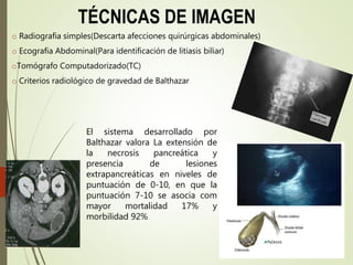 TÉCNICAS DE IMAGEN
o Radiografia simples(Descarta afecciones quirúrgicas abdominales)
o Ecografia Abdominal(Para identificación de litiasis biliar)
oTomógrafo Computadorizado(TC)
o Criterios radiológico de gravedad de Balthazar
El sistema desarrollado por
Balthazar valora La extensión de
la necrosis pancreática y
presencia de lesiones
extrapancreáticas en niveles de
puntuación de 0-10, en que la
puntuación 7-10 se asocia com
mayor mortalidad 17% y
morbilidad 92%
 