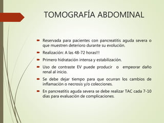 TOMOGRAFÍA ABDOMINAL
 Reservada para pacientes con pancreatitis aguda severa o
que muestren deterioro durante su evolución.
 Realización: A las 48-72 horas!!!
 Primero hidratación intensa y estabilización.
 Uso de contraste EV puede producir o empeorar daño
renal al inicio.
 Se debe dejar tiempo para que ocurran los cambios de
inflamación o necrosis y/o colecciones.
 En pancreatitis aguda severa se debe realizar TAC cada 7-10
días para evaluación de complicaciones.
 