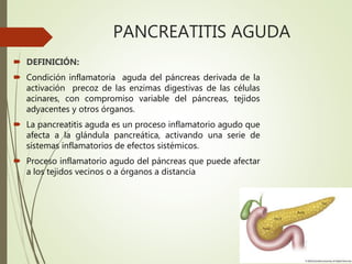 PANCREATITIS AGUDA
 DEFINICIÓN:
 Condición inflamatoria aguda del páncreas derivada de la
activación precoz de las enzimas digestivas de las células
acinares, con compromiso variable del páncreas, tejidos
adyacentes y otros órganos.
 La pancreatitis aguda es un proceso inflamatorio agudo que
afecta a la glándula pancreática, activando una serie de
sistemas inflamatorios de efectos sistémicos.
 Proceso inflamatorio agudo del páncreas que puede afectar
a los tejidos vecinos o a órganos a distancia.
 