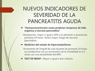 NUEVOS INDICADORES DE
SEVERIDAD DE LA
PANCREATITIS AGUDA
 “Hemoconcentración como predictor temprano de falla
orgánica y necrosis pancreática”
Hematocrito mayor o igual a 44% a la admisión o durante las
primeras 24 horas tienen mayor riesgo de necrosis
pancreática .
 Medición del estado de hipercatabolismo:
Incremento de 5mg/dl de urea durante las primeras 24 horas
se correlaciona con un incremento de la mortalidad en 2.2
veces con una sensibilidad del 89%
 TEST DE BISAP : Mayor o igual a tres criterios.
 