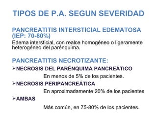 TIPOS DE P.A. SEGUN SEVERIDAD
PANCREATITIS INTERSTICIAL EDEMATOSA
(IEP: 70-80%)
Edema intersticial, con realce homogéneo o ligeramente
heterogéneo del parénquima.
PANCREATITIS NECROTIZANTE:
NECROSIS DEL PARÉNQUIMA PANCREÁTICO
En menos de 5% de los pacientes.
NECROSIS PERIPANCREÁTICA
En aproximadamente 20% de los pacientes
AMBAS
Más común, en 75-80% de los pacientes.
 