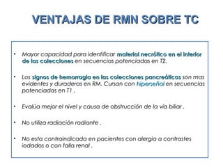 VENTAJAS DE RMN SOBRE TCVENTAJAS DE RMN SOBRE TC
• Mayor capacidad para identificarMayor capacidad para identificar material necrótico en el interiormaterial necrótico en el interior
de las coleccionesde las colecciones en secuencias potenciadas en T2.en secuencias potenciadas en T2.
• LosLos signos de hemorragia en las colecciones pancreáticassignos de hemorragia en las colecciones pancreáticas son masson mas
evidentes y duraderas en RM. Cursan conevidentes y duraderas en RM. Cursan con hiperseñalhiperseñal en secuenciasen secuencias
potenciadas en T1 .potenciadas en T1 .
• Evalúa mejor el nivel y causa de obstrucción de la vía biliar .Evalúa mejor el nivel y causa de obstrucción de la vía biliar .
• No utiliza radiación radiante .No utiliza radiación radiante .
• No esta contraindicada en pacientes con alergia a contrastesNo esta contraindicada en pacientes con alergia a contrastes
iodados o con falla renal .iodados o con falla renal .
 
