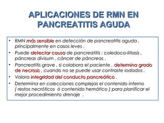 APLICACIONES DE RMN ENAPLICACIONES DE RMN EN
PANCREATITIS AGUDAPANCREATITIS AGUDA
• RMNRMN más sensiblemás sensible en detección de pancreatitis aguda ,en detección de pancreatitis aguda ,
principalmente en casos leves .principalmente en casos leves .
• PuedePuede detectar causadetectar causa de pancreatitis : coledoco-litiasis ,de pancreatitis : coledoco-litiasis ,
páncreas divisum , cáncer de páncreas .páncreas divisum , cáncer de páncreas .
• Pancreatitis grave , si colabora el paciente ,Pancreatitis grave , si colabora el paciente , determina gradodetermina grado
de necrosisde necrosis , cuando no se puede usar contraste iodados ., cuando no se puede usar contraste iodados .
• ValoraValora integridad del conducto pancreáticointegridad del conducto pancreático ..
• Determina en colecciones complejas el contenido internoDetermina en colecciones complejas el contenido interno
( restos necróticos ò contenido hemático ) para planificar el( restos necróticos ò contenido hemático ) para planificar el
mejor procedimiento drenaje .mejor procedimiento drenaje .
 