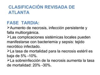FASE TARDIA:
Aumento de necrosis, infección persistente y
falla multiorgánica.
Las complicaciones sistémicas locales pueden
manifestarse con bacteriemia y sepsis: tejido
necrótico infectado.
La tasa de mortalidad para la necrosis estéril es
baja de 5% -10%.
La sobreinfección de la necrosis aumenta la tasa
de mortalidad: 20% -30%.
CLASIFICACIÓN REVISADA DE
ATLANTA
 