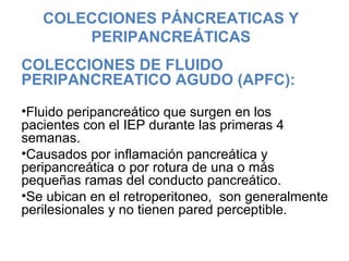 COLECCIONES PÁNCREATICAS Y
PERIPANCREÁTICAS
COLECCIONES DE FLUIDO
PERIPANCREATICO AGUDO (APFC):
•Fluido peripancreático que surgen en los
pacientes con el IEP durante las primeras 4
semanas.
•Causados por inflamación pancreática y
peripancreática o por rotura de una o más
pequeñas ramas del conducto pancreático.
•Se ubican en el retroperitoneo, son generalmente
perilesionales y no tienen pared perceptible.
 