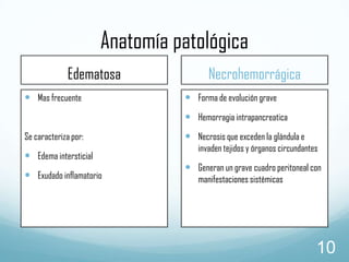 Anatomía patológica
Edematosa
 Mas frecuente

Necrohemorrágica
 Forma de evolución grave
 Hemorragia intrapancreatica

Se caracteriza por:

 Edema intersticial
 Exudado inflamatorio

 Necrosis que exceden la glándula e

invaden tejidos y órganos circundantes

 Generan un grave cuadro peritoneal con
manifestaciones sistémicas

10

 