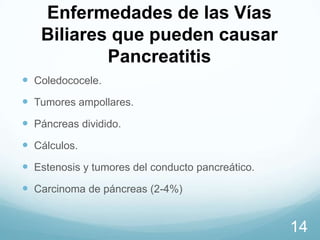 Enfermedades de las Vías
Biliares que pueden causar
Pancreatitis
 Coledococele.
 Tumores ampollares.
 Páncreas dividido.

 Cálculos.
 Estenosis y tumores del conducto pancreático.
 Carcinoma de páncreas (2-4%)

14

 