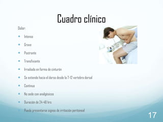 Cuadro clínico
Dolor:

 Intenso

 Grave
 Postrante
 Transfixiante
 Irradiado en forma de cinturón
 Se extiende hacia el dorso desde la 7-12 vertebra dorsal
 Continuo
 No sede con analgésicos
 Duración de 24-48 hrs
 Puede presentarse signos de irritación peritoneal

17

 